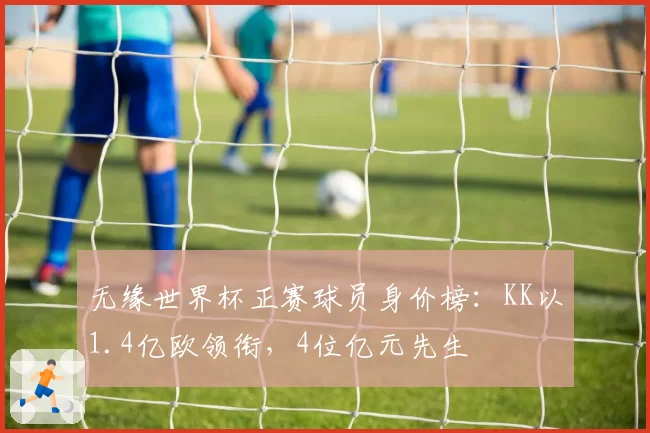 无缘世界杯正赛球员身价榜:KK以1.4亿欧领衔,4位亿元先生