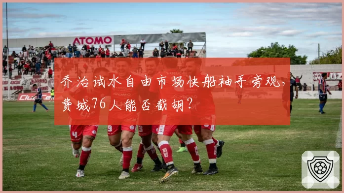 乔治试水自由市场快船袖手旁观，费城76人能否截胡？