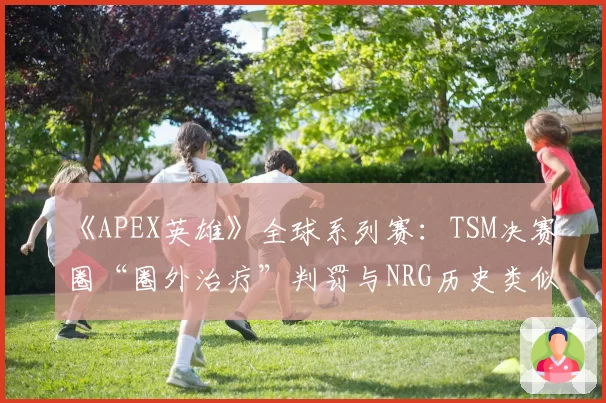 《APEX英雄》全球系列赛：TSM决赛圈“圈外治疗”判罚与NRG历史类似案例对比