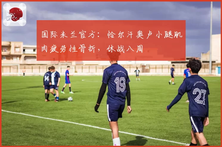 国际米兰官方:恰尔汗奥卢小腿肌肉疲劳性骨折,休战八周