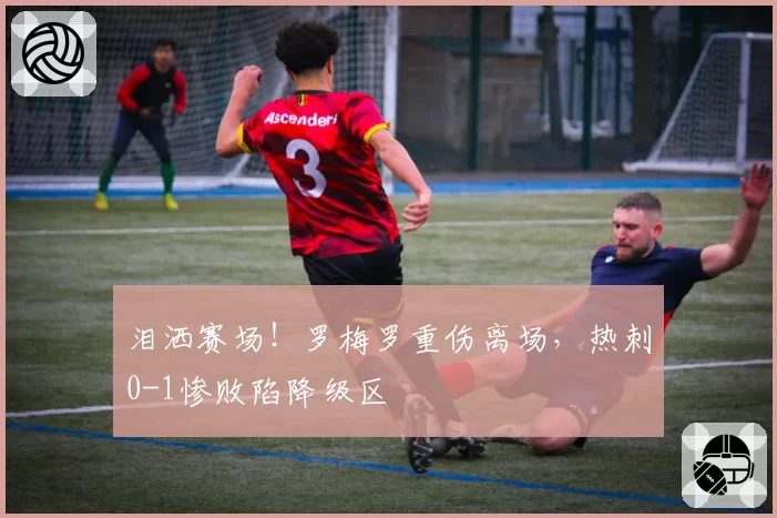 泪洒赛场!罗梅罗重伤离场,热刺0-1惨败陷降级区