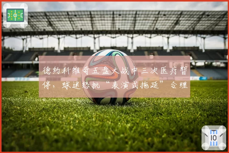 德约科维奇五盘大战中三次医疗暂停,球迷怒批“表演式拖延”合理吗