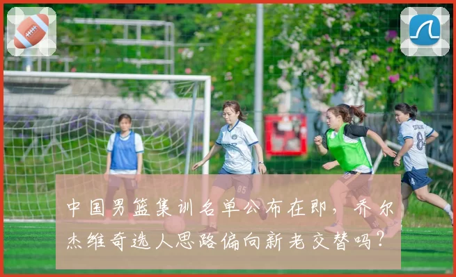 中国男篮集训名单公布在即，乔尔杰维奇选人思路偏向新老交替吗？