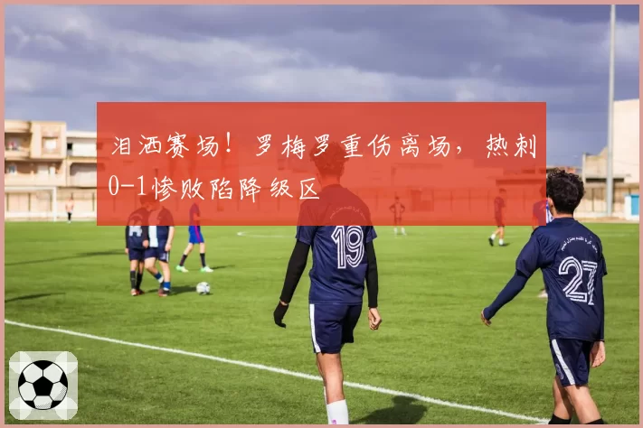 泪洒赛场!罗梅罗重伤离场,热刺0-1惨败陷降级区