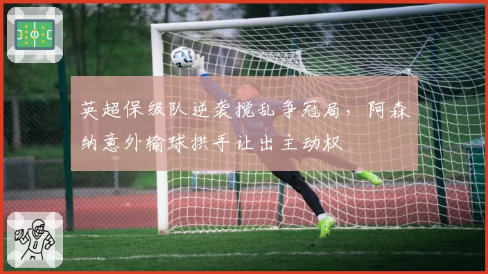 英超保级队逆袭搅乱争冠局，阿森纳意外输球拱手让出主动权
