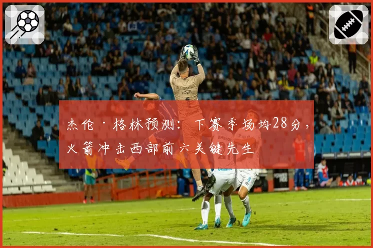 杰伦·格林预测：下赛季场均28分，火箭冲击西部前六关键先生