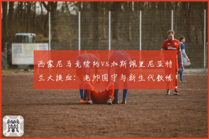 西蒙尼马竞续约vs加斯佩里尼亚特兰大换血：老帅固守与新生代教练管理哲学分水岭