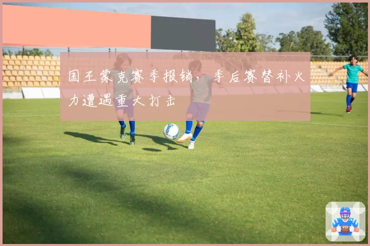 国王蒙克赛季报销,季后赛替补火力遭遇重大打击