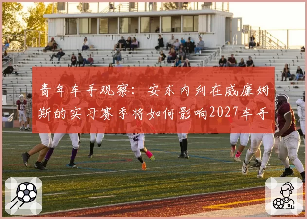 青年车手观察：安东内利在威廉姆斯的实习赛季将如何影响2027车手市场？