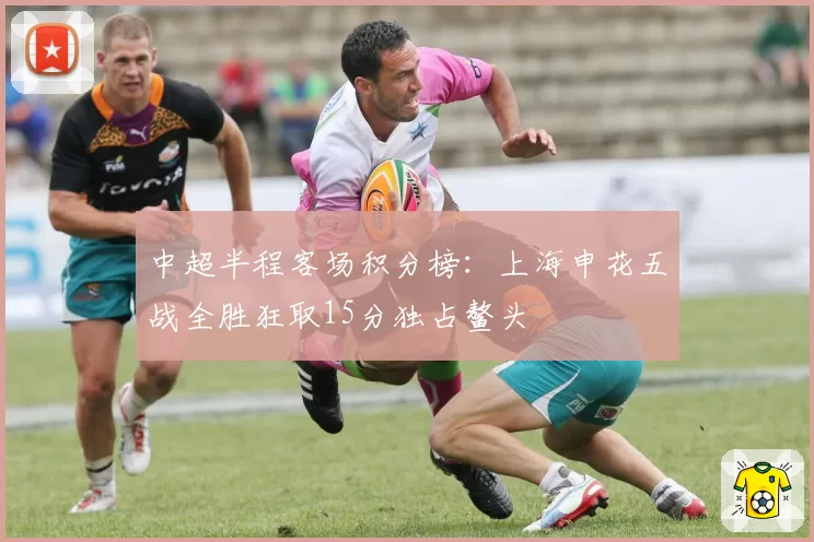 中超半程客场积分榜：上海申花五战全胜狂取15分独占鳌头