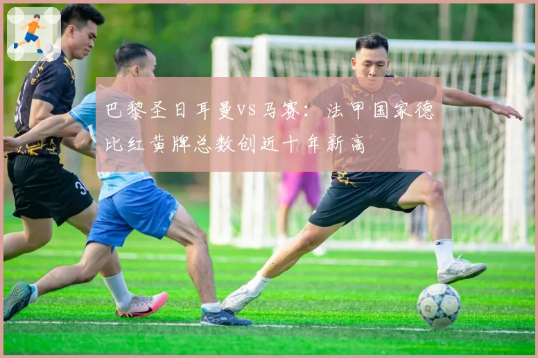 巴黎圣日耳曼vs马赛：法甲国家德比红黄牌总数创近十年新高