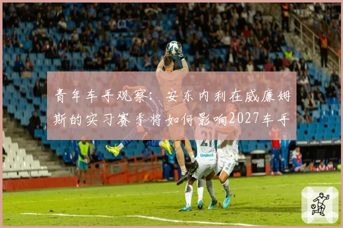 青年车手观察：安东内利在威廉姆斯的实习赛季将如何影响2027车手市场？