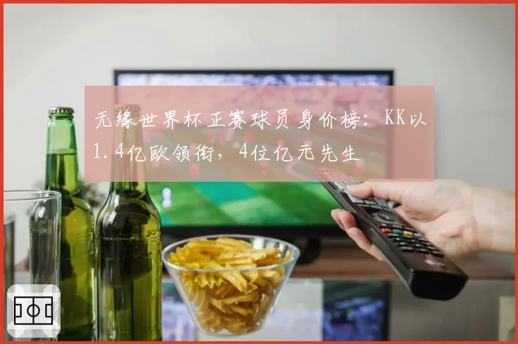 无缘世界杯正赛球员身价榜:KK以1.4亿欧领衔,4位亿元先生