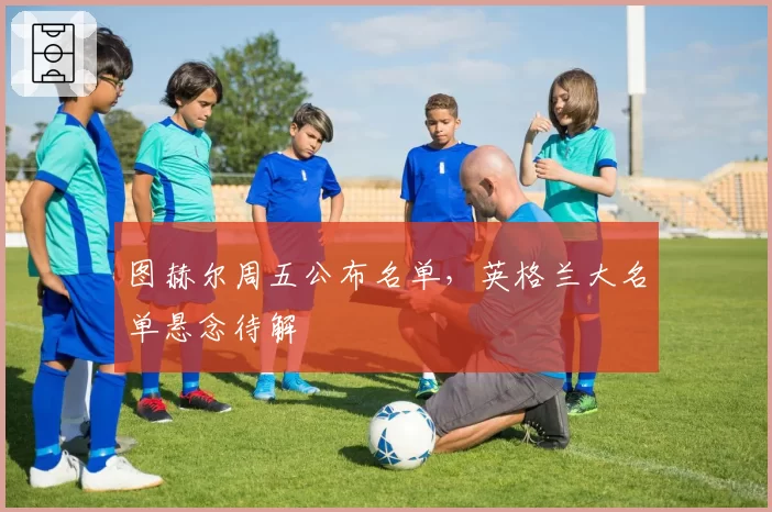 图赫尔周五公布名单，英格兰大名单悬念待解