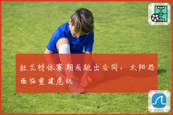 杜兰特休赛期或跳出合同，太阳恐面临重建危机