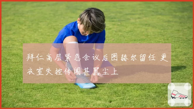 拜仁高层紧急会议后图赫尔留任 更衣室失控传闻甚嚣尘上