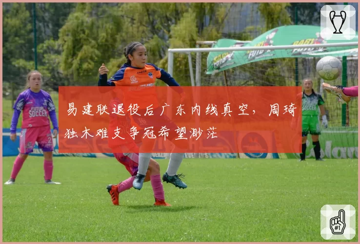 易建联退役后广东内线真空,周琦独木难支争冠希望渺茫