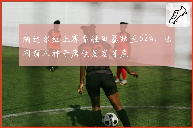 纳达尔红土赛季胜率暴跌至62%，法网前八种子席位岌岌可危