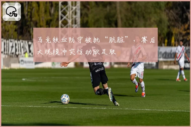 马竞铁血防守被批“肮脏”,赛后大规模冲突惊动欧足联