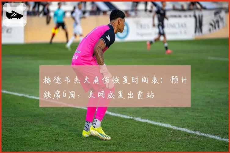 梅德韦杰夫肩伤恢复时间表：预计缺席6周，美网成复出首站