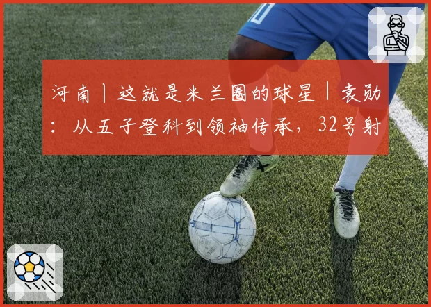 河南丨这就是米兰圈的球星｜袁勋：从五子登科到领袖传承，32号射手的十一年红黑路