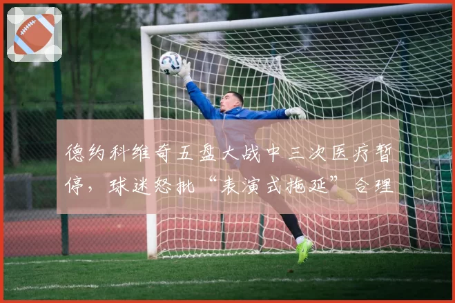 德约科维奇五盘大战中三次医疗暂停,球迷怒批“表演式拖延”合理吗