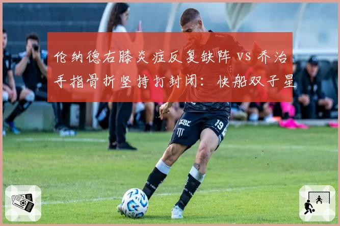 伦纳德右膝炎症反复缺阵 vs 乔治手指骨折坚持打封闭：快船双子星韧性之辩