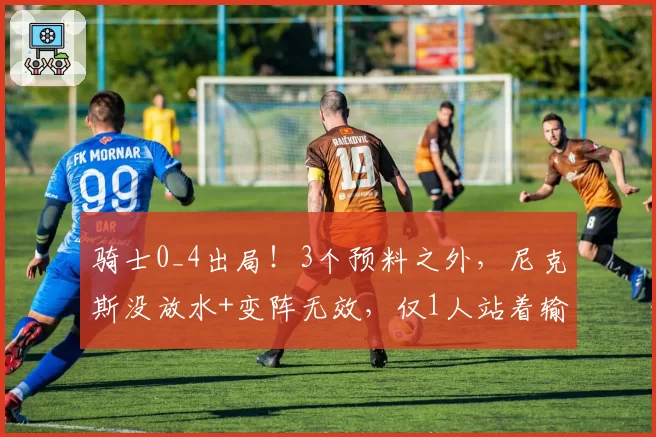 骑士0_4出局！3个预料之外，尼克斯没放水+变阵无效，仅1人站着输