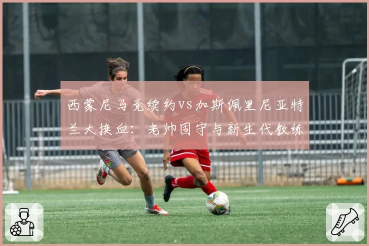 西蒙尼马竞续约vs加斯佩里尼亚特兰大换血：老帅固守与新生代教练管理哲学分水岭