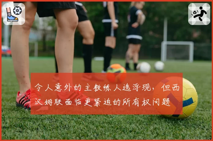 令人意外的主教练人选浮现，但西汉姆联面临更紧迫的所有权问题
