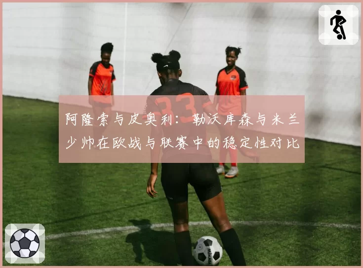 阿隆索与皮奥利：勒沃库森与米兰少帅在欧战与联赛中的稳定性对比