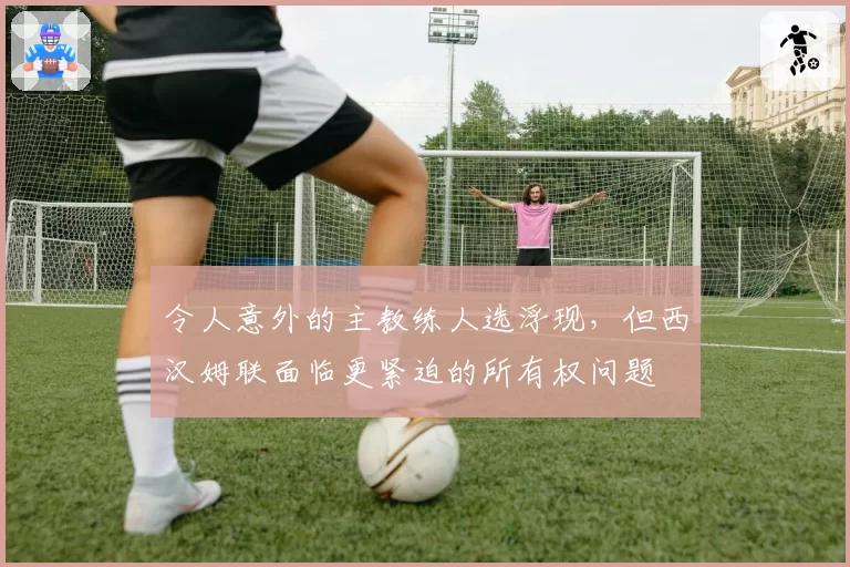 令人意外的主教练人选浮现，但西汉姆联面临更紧迫的所有权问题