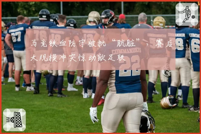 马竞铁血防守被批“肮脏”,赛后大规模冲突惊动欧足联