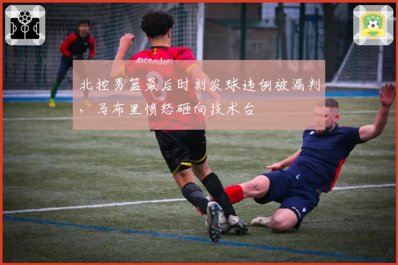 北控男篮最后时刻发球违例被漏判，马布里愤怒砸向技术台