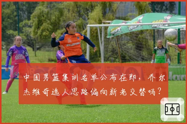 中国男篮集训名单公布在即，乔尔杰维奇选人思路偏向新老交替吗？