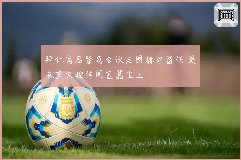 拜仁高层紧急会议后图赫尔留任 更衣室失控传闻甚嚣尘上