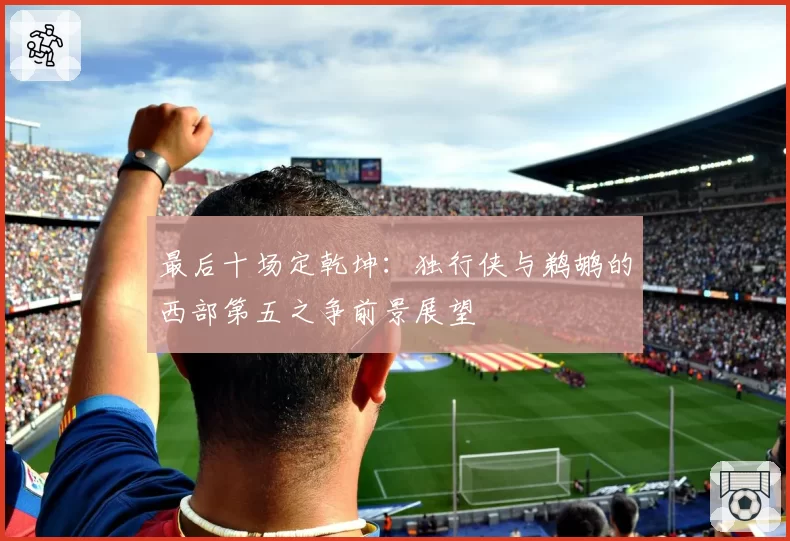 最后十场定乾坤：独行侠与鹈鹕的西部第五之争前景展望