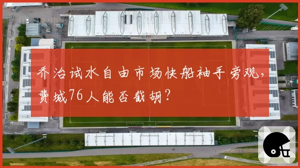 乔治试水自由市场快船袖手旁观，费城76人能否截胡？