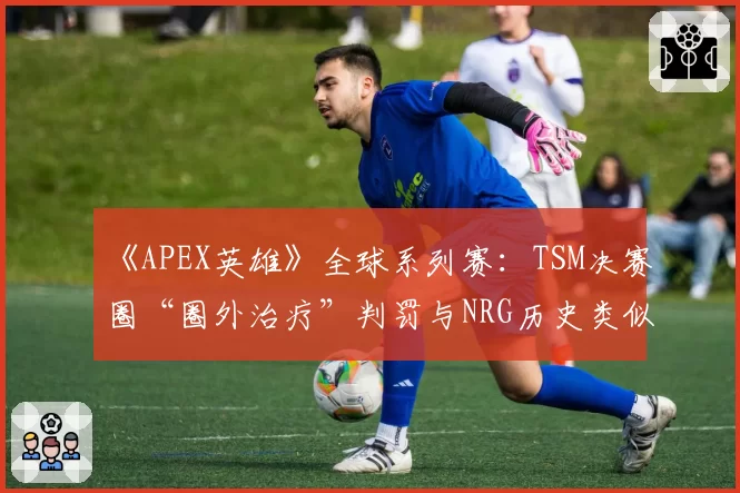 《APEX英雄》全球系列赛：TSM决赛圈“圈外治疗”判罚与NRG历史类似案例对比