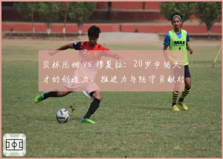 贝林厄姆 vs 穆夏拉：20岁中场天才的创造力、推进力与防守贡献对比