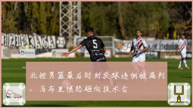北控男篮最后时刻发球违例被漏判,马布里愤怒砸向技术台